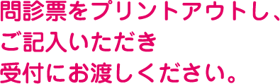 問診票をプリントアウトし、ご記入いただき受付にお渡しください。